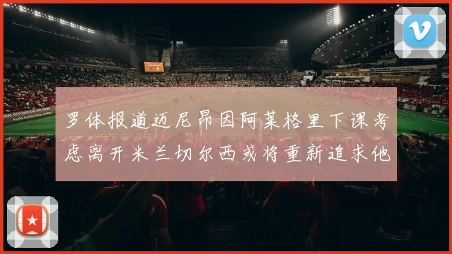 罗体报道迈尼昂因阿莱格里下课考虑离开米兰切尔西或将重新追求他