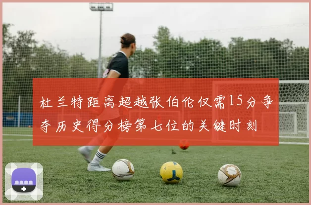 杜兰特距离超越张伯伦仅需15分争夺历史得分榜第七位的关键时刻