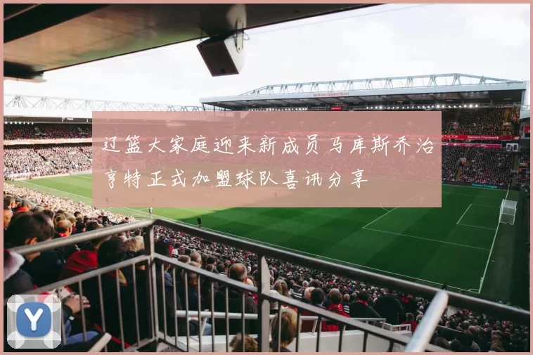辽篮大家庭迎来新成员马库斯乔治亨特正式加盟球队喜讯分享