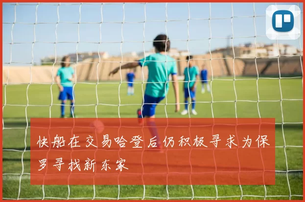 快船在交易哈登后仍积极寻求为保罗寻找新东家