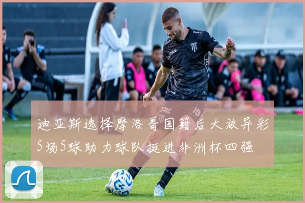 迪亚斯选择摩洛哥国籍后大放异彩5场5球助力球队挺进非洲杯四强