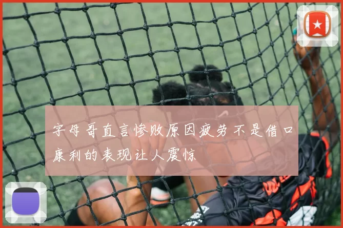 字母哥直言惨败原因疲劳不是借口康利的表现让人震惊