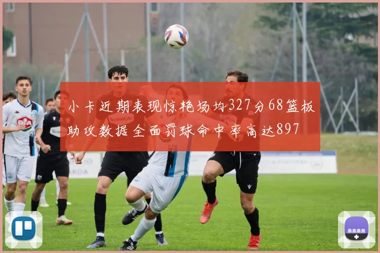 小卡近期表现惊艳场均327分68篮板助攻数据全面罚球命中率高达897