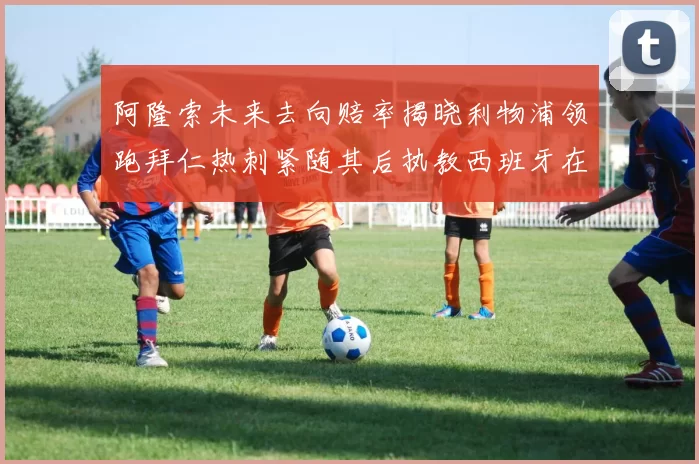 阿隆索未来去向赔率揭晓利物浦领跑拜仁热刺紧随其后执教西班牙在列