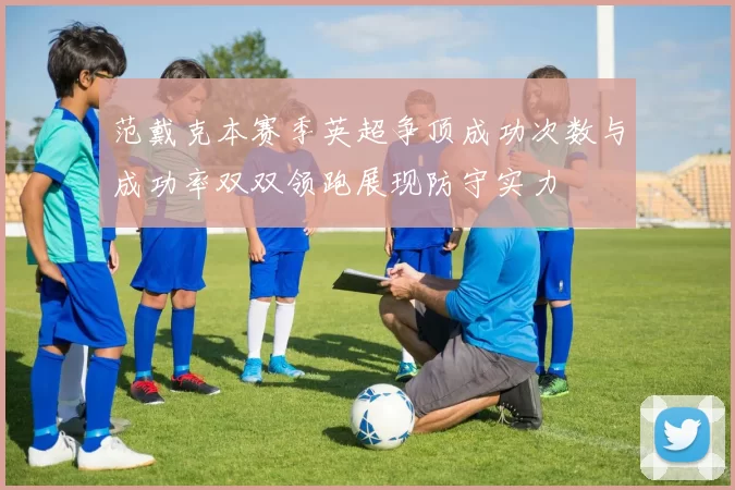 范戴克本赛季英超争顶成功次数与成功率双双领跑展现防守实力